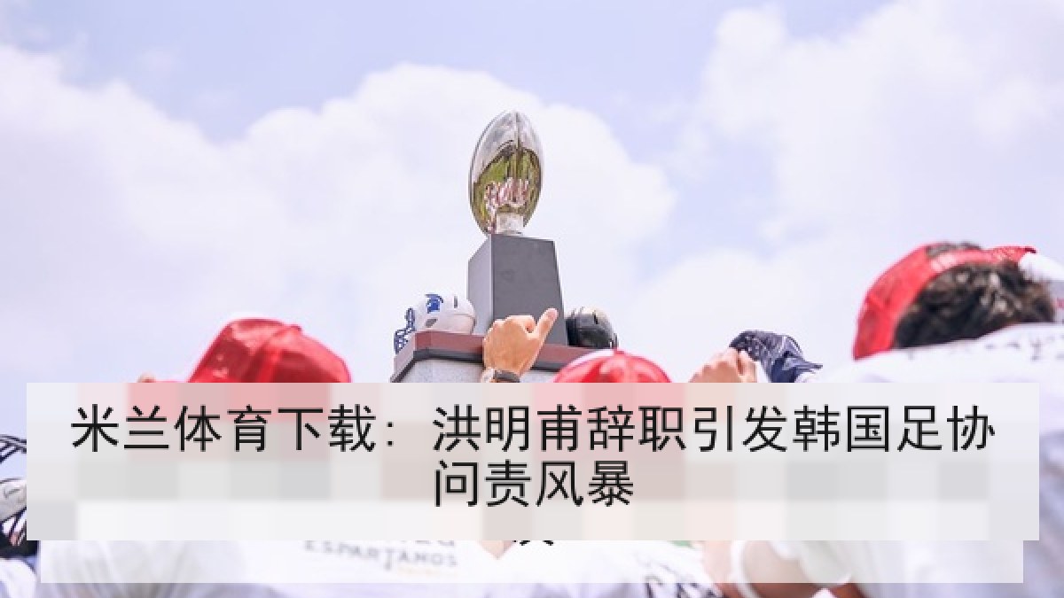 米兰体育下载: 洪明甫辞职引发韩国足协问责风暴