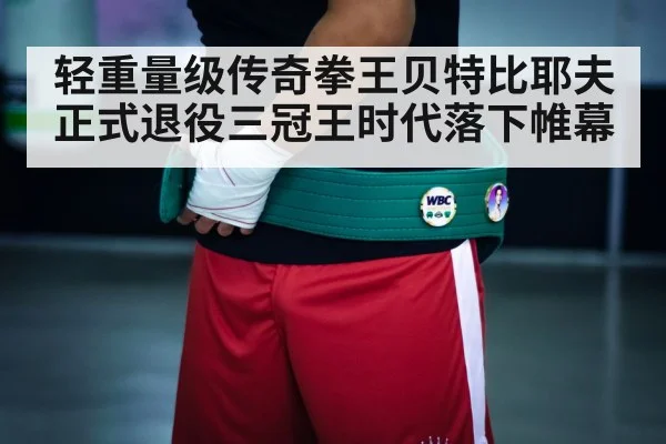 轻重量级传奇拳王贝特比耶夫正式退役三冠王时代落下帷幕