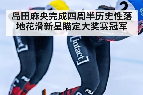 岛田麻央完成四周半历史性落地花滑新星瞄定大奖赛冠军
